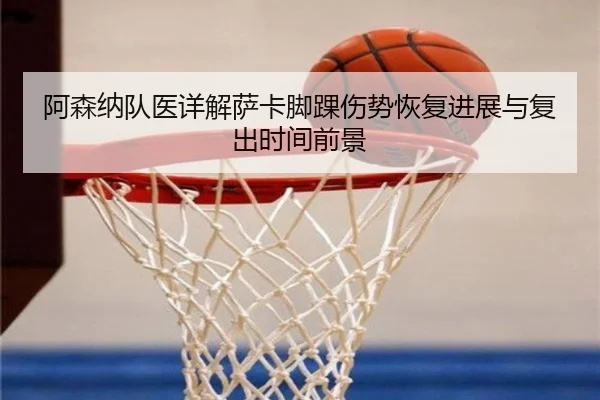 阿森纳队医详解萨卡脚踝伤势恢复进展与复出时间前景